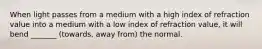 When light passes from a medium with a high index of refraction value into a medium with a low index of refraction value, it will bend _______ (towards, away from) the normal.