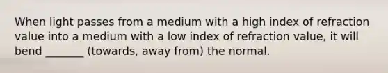 When light passes from a medium with a high index of refraction value into a medium with a low index of refraction value, it will bend _______ (towards, away from) the normal.