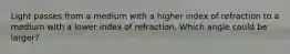 Light passes from a medium with a higher index of refraction to a medium with a lower index of refraction. Which angle could be larger?