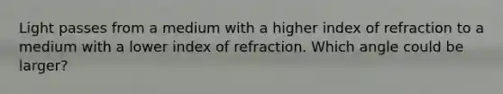 Light passes from a medium with a higher index of refraction to a medium with a lower index of refraction. Which angle could be larger?