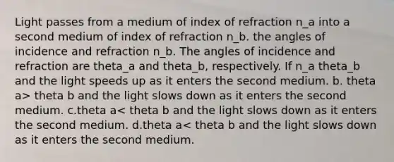 Light passes from a medium of index of refraction n_a into a second medium of index of refraction n_b. the angles of incidence and refraction n_b. The angles of incidence and refraction are theta_a and theta_b, respectively. If n_a theta_b and the light speeds up as it enters the second medium. b. theta a> theta b and the light slows down as it enters the second medium. c.theta a< theta b and the light slows down as it enters the second medium. d.theta a< theta b and the light slows down as it enters the second medium.