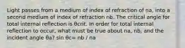 Light passes from a medium of index of refraction of na, into a second medium of index of refraction nb. The critical angle for total internal reflection is θcrit. In order for total internal reflection to occur, what must be true about na, nb, and the incident angle θa? sin θc= nb / na