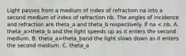 Light passes from a medium of index of refraction na into a second medium of index of refraction nb. The angles of incidence and refraction are theta_a and theta_b respectively. If na theta_b and the light speeds up as it enters the second medium. B. theta_a>theta_band the light slows down as it enters the second medium. C. theta_a<theta_b and the light speeds up as it enters the second medium. D. theta_a<theta_band the light slows down as it enters the second medium. E. none of the above are true.