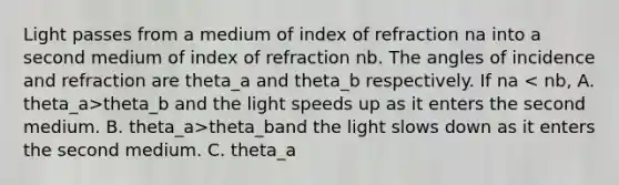 Light passes from a medium of index of refraction na into a second medium of index of refraction nb. The angles of incidence and refraction are theta_a and theta_b respectively. If na theta_b and the light speeds up as it enters the second medium. B. theta_a>theta_band the light slows down as it enters the second medium. C. theta_a<theta_b and the light speeds up as it enters the second medium. D. theta_a<theta_band the light slows down as it enters the second medium. E. none of the above are true.