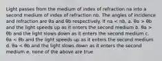 Light passes from the medium of index of refraction na into a second medium of index of refraction nb. The angles of incidence and refraction are θa and θb respectively. If na θb and the light speeds up as it enters the second medium b. θa > θb and the light slows down as it enters the second medium c. θa < θb and the light speeds up as it enters the second medium d. θa < θb and the light slows down as it enters the second medium e. none of the above are true