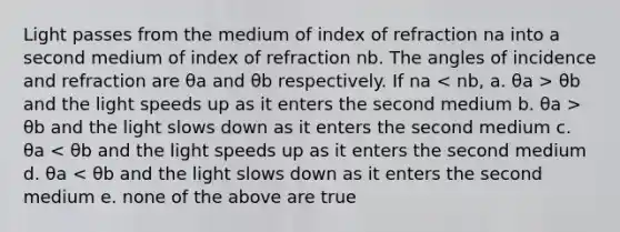 Light passes from the medium of index of refraction na into a second medium of index of refraction nb. The angles of incidence and refraction are θa and θb respectively. If na θb and the light speeds up as it enters the second medium b. θa > θb and the light slows down as it enters the second medium c. θa < θb and the light speeds up as it enters the second medium d. θa < θb and the light slows down as it enters the second medium e. none of the above are true