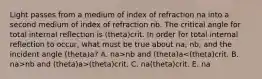 Light passes from a medium of index of refraction na into a second medium of index of refraction nb. The critical angle for total internal reflection is (theta)crit. In order for total internal reflection to occur, what must be true about na, nb, and the incident angle (theta)a? A. na>nb and (theta)a nb and (theta)a>(theta)crit. C. na (theta)crit. E. na<nb and (theta)a=(theta)crit.