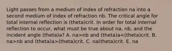 Light passes from a medium of index of refraction na into a second medium of index of refraction nb. The critical angle for total internal reflection is (theta)crit. In order for total internal reflection to occur, what must be true about na, nb, and the incident angle (theta)a? A. na>nb and (theta)a nb and (theta)a>(theta)crit. C. na (theta)crit. E. na<nb and (theta)a=(theta)crit.