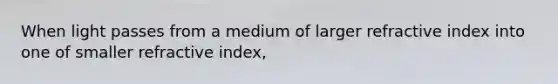 When light passes from a medium of larger refractive index into one of smaller refractive index,