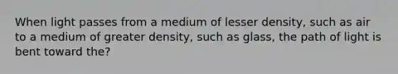 When light passes from a medium of lesser density, such as air to a medium of greater density, such as glass, the path of light is bent toward the?