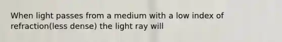 When light passes from a medium with a low index of refraction(less dense) the light ray will