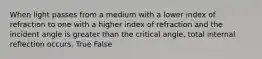 When light passes from a medium with a lower index of refraction to one with a higher index of refraction and the incident angle is greater than the critical angle, total internal reflection occurs. True False