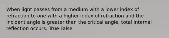 When light passes from a medium with a lower index of refraction to one with a higher index of refraction and the incident angle is greater than the critical angle, total internal reflection occurs. True False