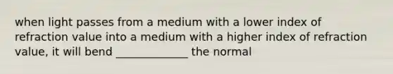 when light passes from a medium with a lower index of refraction value into a medium with a higher index of refraction value, it will bend _____________ the normal