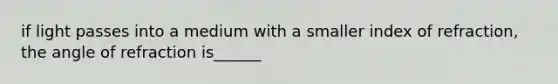if light passes into a medium with a smaller index of refraction, the angle of refraction is______
