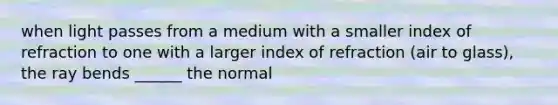 when light passes from a medium with a smaller index of refraction to one with a larger index of refraction (air to glass), the ray bends ______ the normal