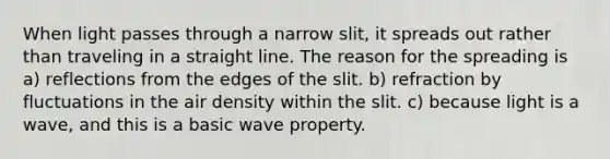 When light passes through a narrow slit, it spreads out rather than traveling in a straight line. The reason for the spreading is a) reflections from the edges of the slit. b) refraction by fluctuations in the air density within the slit. c) because light is a wave, and this is a basic wave property.