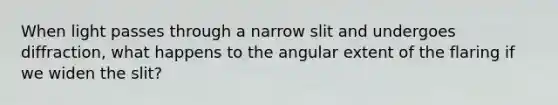 When light passes through a narrow slit and undergoes diffraction, what happens to the angular extent of the flaring if we widen the slit?