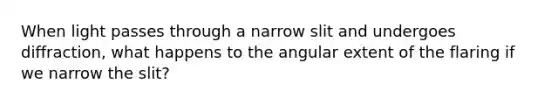 When light passes through a narrow slit and undergoes diffraction, what happens to the angular extent of the flaring if we narrow the slit?