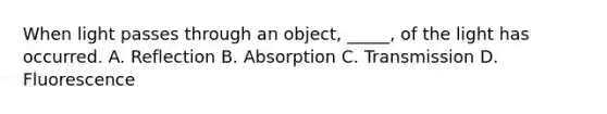 When light passes through an object, _____, of the light has occurred. A. Reflection B. Absorption C. Transmission D. Fluorescence