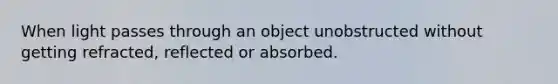 When light passes through an object unobstructed without getting refracted, reflected or absorbed.