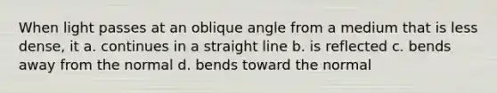 When light passes at an oblique angle from a medium that is less dense, it a. continues in a straight line b. is reflected c. bends away from the normal d. bends toward the normal