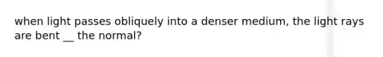 when light passes obliquely into a denser medium, the light rays are bent __ the normal?