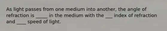 As light passes from one medium into another, the angle of refraction is _____ in the medium with the ___ index of refraction and ____ speed of light.