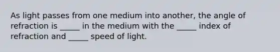 As light passes from one medium into another, the angle of refraction is _____ in the medium with the _____ index of refraction and _____ speed of light.