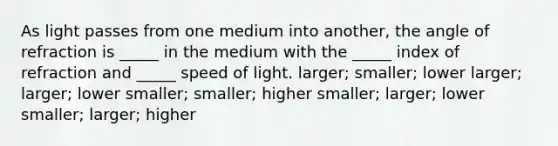 As light passes from one medium into another, the angle of refraction is _____ in the medium with the _____ index of refraction and _____ speed of light. larger; smaller; lower larger; larger; lower smaller; smaller; higher smaller; larger; lower smaller; larger; higher