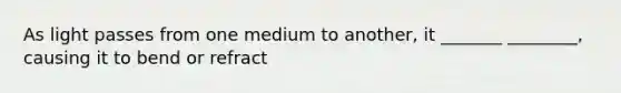 As light passes from one medium to another, it _______ ________, causing it to bend or refract