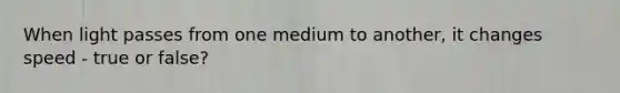 When light passes from one medium to another, it changes speed - true or false?