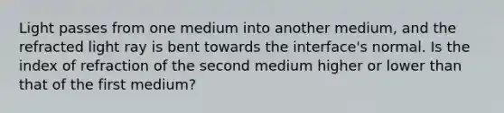 Light passes from one medium into another medium, and the refracted light ray is bent towards the interface's normal. Is the index of refraction of the second medium higher or lower than that of the first medium?