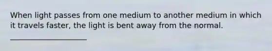 When light passes from one medium to another medium in which it travels faster, the light is bent away from the normal. ____________________