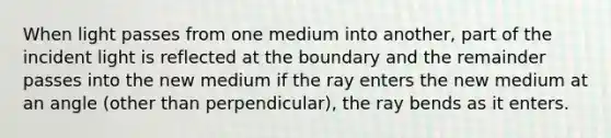 When light passes from one medium into another, part of the incident light is reflected at the boundary and the remainder passes into the new medium if the ray enters the new medium at an angle (other than perpendicular), the ray bends as it enters.