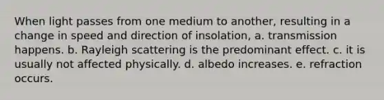 When light passes from one medium to another, resulting in a change in speed and direction of insolation, a. transmission happens. b. Rayleigh scattering is the predominant effect. c. it is usually not affected physically. d. albedo increases. e. refraction occurs.