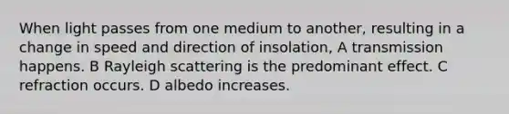 When light passes from one medium to another, resulting in a change in speed and direction of insolation, A transmission happens. B Rayleigh scattering is the predominant effect. C refraction occurs. D albedo increases.