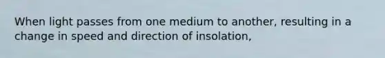 When light passes from one medium to another, resulting in a change in speed and direction of insolation,