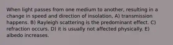 When light passes from one medium to another, resulting in a change in speed and direction of insolation, A) transmission happens. B) Rayleigh scattering is the predominant effect. C) refraction occurs. D) it is usually not affected physically. E) albedo increases.