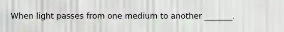 When light passes from one medium to another _______.