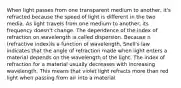 When light passes from one transparent medium to another, it's refracted because the speed of light is different in the two media. As light travels from one medium to another, its frequency doesn't change. The dependence of the index of refraction on wavelength is called dispersion. Because n (refractive index)is a function of wavelength, Snell's law indicates that the angle of refraction made when light enters a material depends on the wavelength of the light. The index of refraction for a material usually decreases with increasing wavelength. This means that violet light refracts more than red light when passing from air into a material.