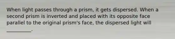 When light passes through a prism, it gets dispersed. When a second prism is inverted and placed with its opposite face parallel to the original prism's face, the dispersed light will __________.