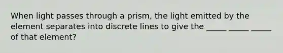 When light passes through a prism, the light emitted by the element separates into discrete lines to give the _____ _____ _____ of that element?