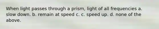 When light passes through a prism, light of all frequencies a. slow down. b. remain at speed c. c. speed up. d. none of the above.