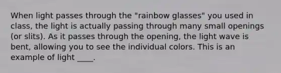 When light passes through the "rainbow glasses" you used in class, the light is actually passing through many small openings (or slits). As it passes through the opening, the light wave is bent, allowing you to see the individual colors. This is an example of light ____.