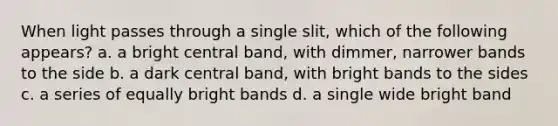 When light passes through a single slit, which of the following appears? a. a bright central band, with dimmer, narrower bands to the side b. a dark central band, with bright bands to the sides c. a series of equally bright bands d. a single wide bright band