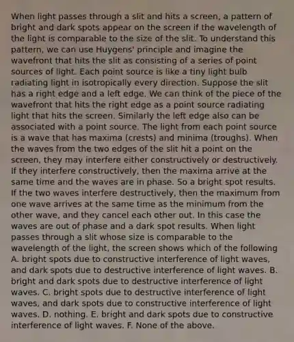 When light passes through a slit and hits a screen, a pattern of bright and dark spots appear on the screen if the wavelength of the light is comparable to the size of the slit. To understand this pattern, we can use Huygens' principle and imagine the wavefront that hits the slit as consisting of a series of point sources of light. Each point source is like a tiny light bulb radiating light in isotropically every direction. Suppose the slit has a right edge and a left edge. We can think of the piece of the wavefront that hits the right edge as a point source radiating light that hits the screen. Similarly the left edge also can be associated with a point source. The light from each point source is a wave that has maxima (crests) and minima (troughs). When the waves from the two edges of the slit hit a point on the screen, they may interfere either constructively or destructively. If they interfere constructively, then the maxima arrive at the same time and the waves are in phase. So a bright spot results. If the two waves interfere destructively, then the maximum from one wave arrives at the same time as the minimum from the other wave, and they cancel each other out. In this case the waves are out of phase and a dark spot results. When light passes through a slit whose size is comparable to the wavelength of the light, the screen shows which of the following A. bright spots due to constructive interference of light waves, and dark spots due to destructive interference of light waves. B. bright and dark spots due to destructive interference of light waves. C. bright spots due to destructive interference of light waves, and dark spots due to constructive interference of light waves. D. nothing. E. bright and dark spots due to constructive interference of light waves. F. None of the above.