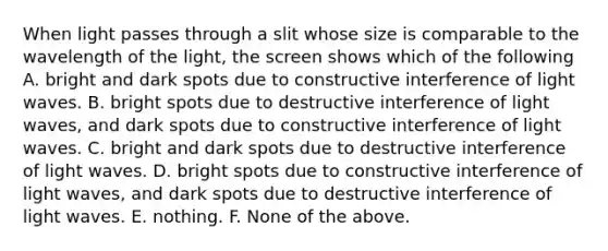 When light passes through a slit whose size is comparable to the wavelength of the light, the screen shows which of the following A. bright and dark spots due to constructive interference of light waves. B. bright spots due to destructive interference of light waves, and dark spots due to constructive interference of light waves. C. bright and dark spots due to destructive interference of light waves. D. bright spots due to constructive interference of light waves, and dark spots due to destructive interference of light waves. E. nothing. F. None of the above.