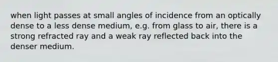 when light passes at small angles of incidence from an optically dense to a less dense medium, e.g. from glass to air, there is a strong refracted ray and a weak ray reflected back into the denser medium.