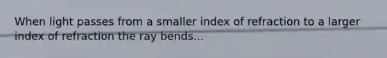 When light passes from a smaller index of refraction to a larger index of refraction the ray bends...